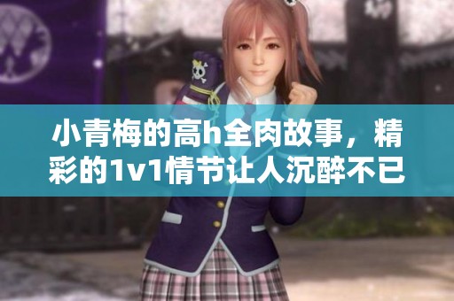 小青梅的高h全肉故事，精彩的1v1情节让人沉醉不已