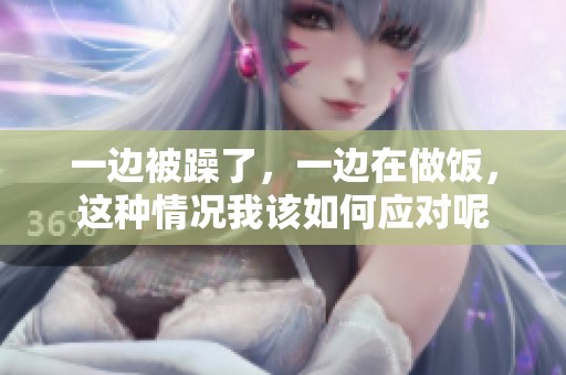 一边被躁了，一边在做饭，这种情况我该如何应对呢