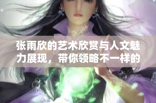 张雨欣的艺术欣赏与人文魅力展现，带你领略不一样的艺术之美