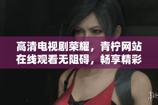 高清电视剧荣耀，青柠网站在线观看无阻碍，畅享精彩剧情