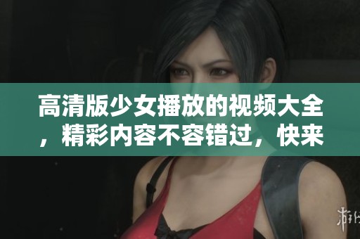 高清版少女播放的视频大全，精彩内容不容错过，快来观看吧！