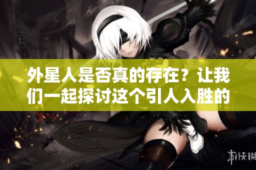 外星人是否真的存在？让我们一起探讨这个引人入胜的话题。