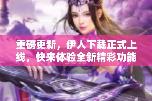 重磅更新，伊人下载正式上线，快来体验全新精彩功能！