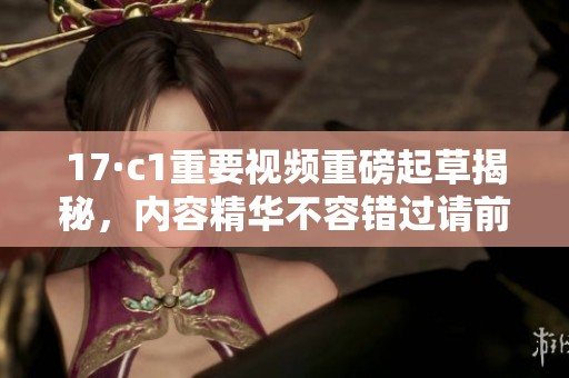 17·c1重要视频重磅起草揭秘，内容精华不容错过请前来观看