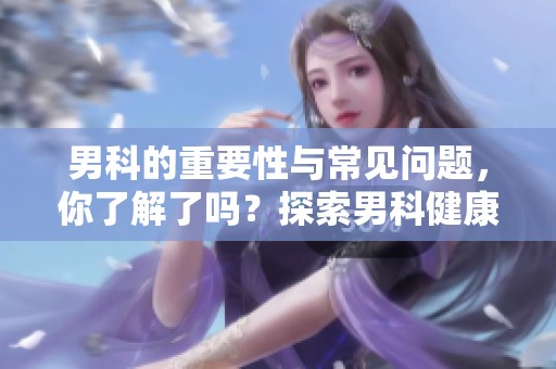 男科的重要性与常见问题，你了解了吗？探索男科健康的奥秘与关键。