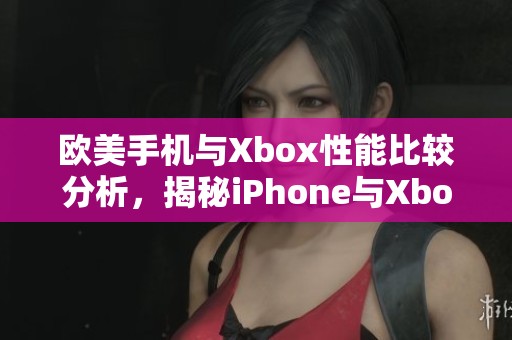 欧美手机与Xbox性能比较分析，揭秘iPhone与Xbox的实际使用体验