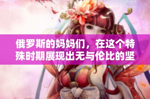 俄罗斯的妈妈们，在这个特殊时期展现出无与伦比的坚强与爱心
