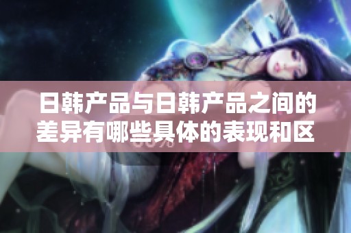 日韩产品与日韩产品之间的差异有哪些具体的表现和区别呢