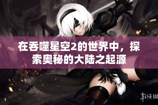 在吞噬星空2的世界中，探索奥秘的大陆之起源