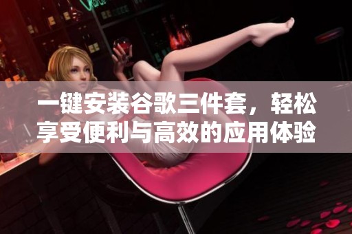 一键安装谷歌三件套，轻松享受便利与高效的应用体验
