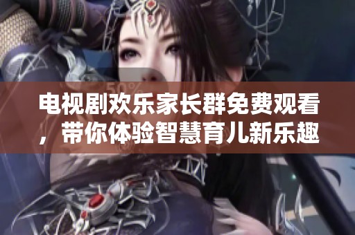 电视剧欢乐家长群免费观看，带你体验智慧育儿新乐趣！