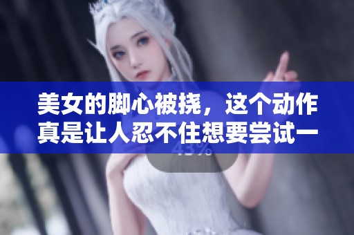 美女的脚心被挠，这个动作真是让人忍不住想要尝试一下