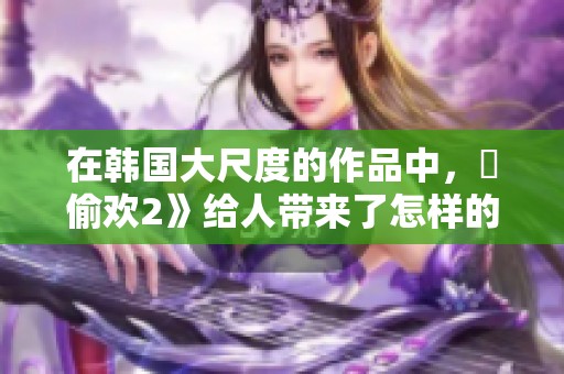 在韩国大尺度的作品中，巜偷欢2》给人带来了怎样的体验呢