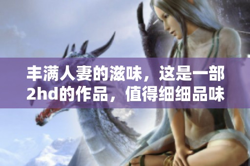 丰满人妻的滋味，这是一部2hd的作品，值得细细品味与欣赏