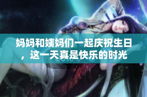 妈妈和姨妈们一起庆祝生日，这一天真是快乐的时光