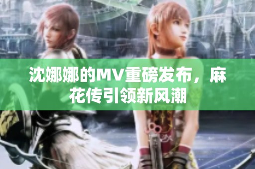 沈娜娜的MV重磅发布，麻花传引领新风潮