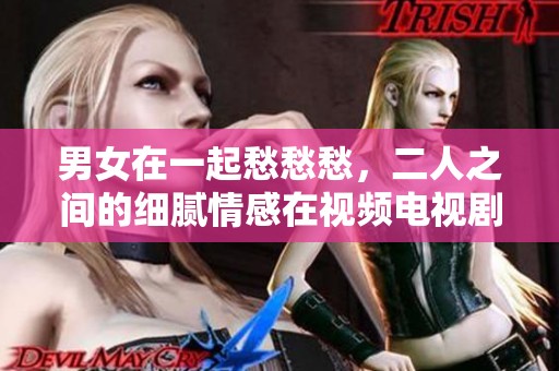 男女在一起愁愁愁，二人之间的细腻情感在视频电视剧中展现得淋漓尽致