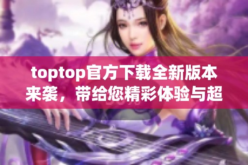 toptop官方下载全新版本来袭，带给您精彩体验与超便捷的使用感受
