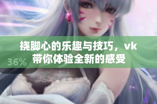 挠脚心的乐趣与技巧，vk带你体验全新的感受