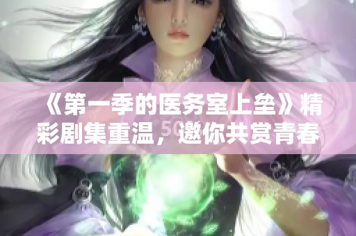《第一季的医务室上垒》精彩剧集重温，邀你共赏青春校园的热血故事