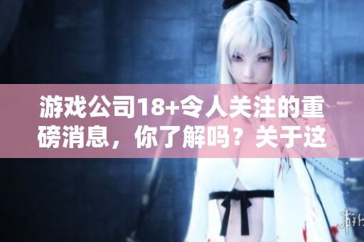 游戏公司18+令人关注的重磅消息，你了解吗？关于这款游戏的精彩内容。