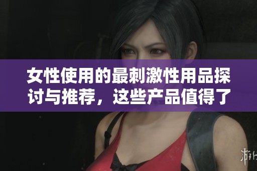 女性使用的最刺激性用品探讨与推荐，这些产品值得了解与尝试