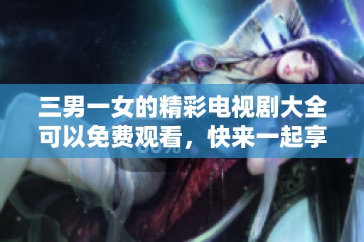 三男一女的精彩电视剧大全可以免费观看，快来一起享受吧