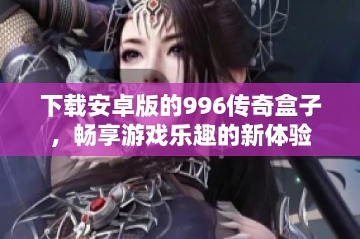 下载安卓版的996传奇盒子，畅享游戏乐趣的新体验