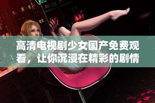 高清电视剧少女国产免费观看，让你沉浸在精彩的剧情中，尽情享受观看的乐趣