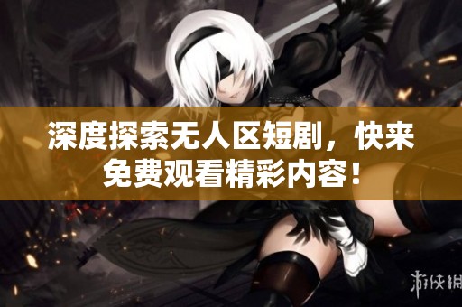 深度探索无人区短剧，快来免费观看精彩内容！
