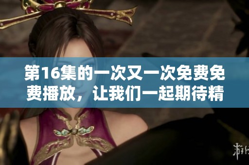第16集的一次又一次免费免费播放，让我们一起期待精彩内容的到来！