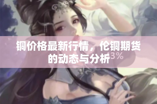 铜价格最新行情，伦铜期货的动态与分析