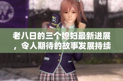 老八日的三个媳妇最新进展，令人期待的故事发展持续升级