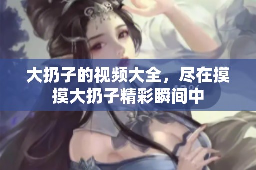 大扔子的视频大全，尽在摸摸大扔子精彩瞬间中