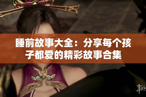 睡前故事大全：分享每个孩子都爱的精彩故事合集
