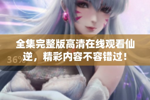 全集完整版高清在线观看仙逆，精彩内容不容错过！
