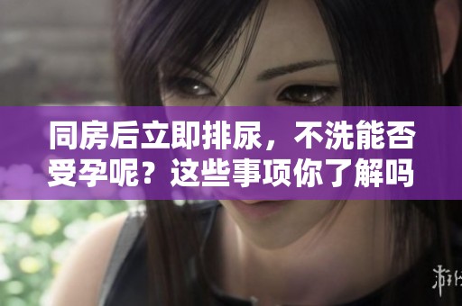 同房后立即排尿，不洗能否受孕呢？这些事项你了解吗？