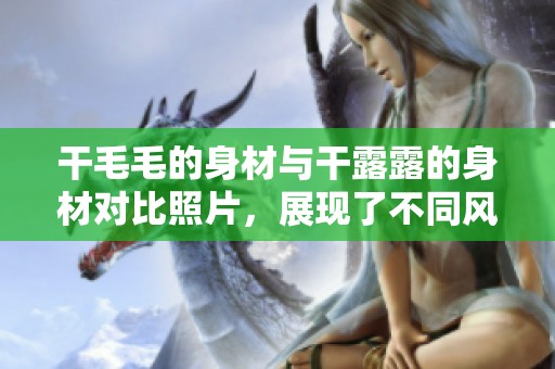 干毛毛的身材与干露露的身材对比照片，展现了不同风格的魅力