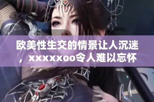 欧美性生交的情景让人沉迷，xxxxxoo令人难以忘怀的体验