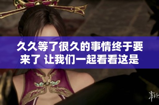 **等了很久的事情终于要来了 让我们一起看看这是怎样的情况