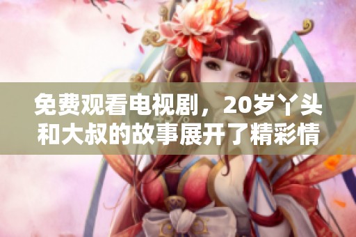 免费观看电视剧，20岁丫头和大叔的故事展开了精彩情节