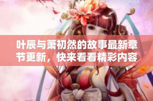 叶辰与萧初然的故事最新章节更新，快来看看精彩内容！