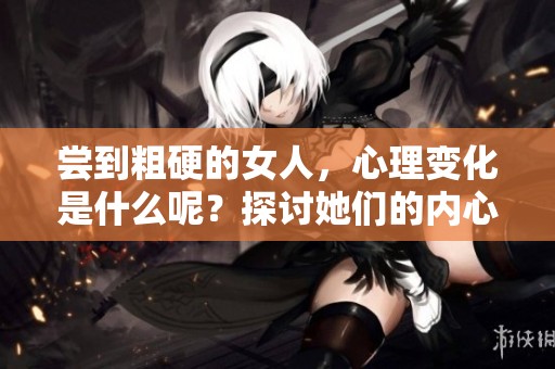 尝到粗硬的女人，心理变化是什么呢？探讨她们的内心世界和感受。