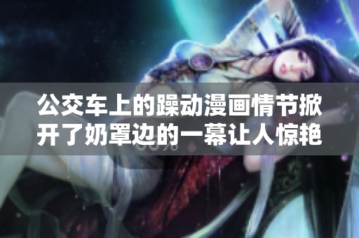 公交车上的躁动漫画情节掀开了奶罩边的一幕让人惊艳