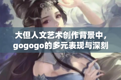 大但人文艺术创作背景中，gogogo的多元表现与深刻内涵探讨