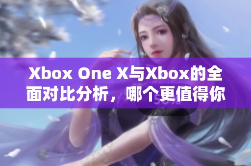Xbox One X与Xbox的全面对比分析，哪个更值得你选择呢