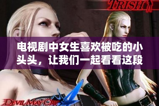 电视剧中女生喜欢被吃的小头头，让我们一起看看这段故事的精彩吧