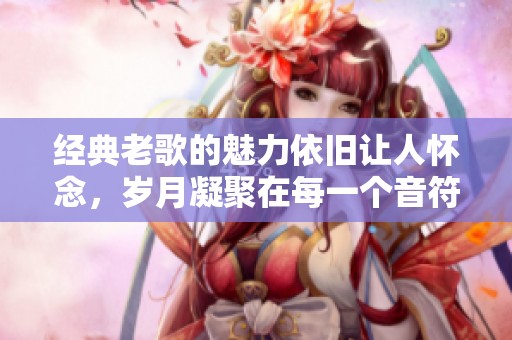经典老歌的魅力依旧让人怀念，岁月凝聚在每一个音符中