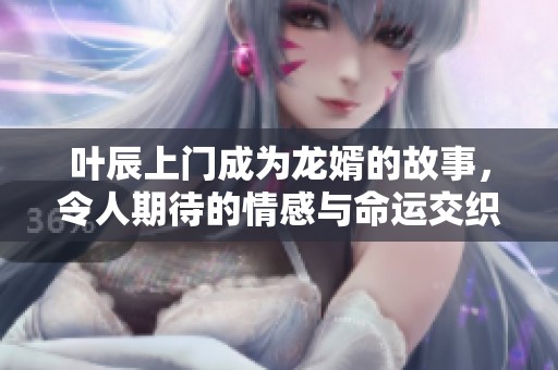 叶辰上门成为龙婿的故事，令人期待的情感与命运交织着
