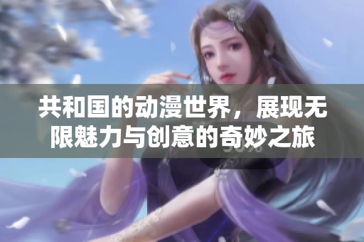 共和国的动漫世界，展现无限魅力与创意的奇妙之旅